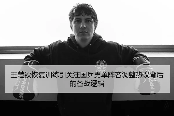 王楚钦恢复训练引关注国乒男单阵容调整热议背后的备战逻辑